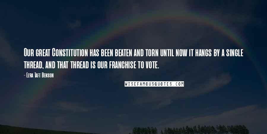 Ezra Taft Benson Quotes: Our great Constitution has been beaten and torn until now it hangs by a single thread, and that thread is our franchise to vote.