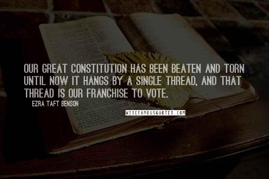 Ezra Taft Benson Quotes: Our great Constitution has been beaten and torn until now it hangs by a single thread, and that thread is our franchise to vote.