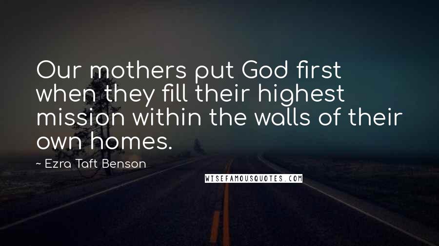 Ezra Taft Benson Quotes: Our mothers put God first when they fill their highest mission within the walls of their own homes.