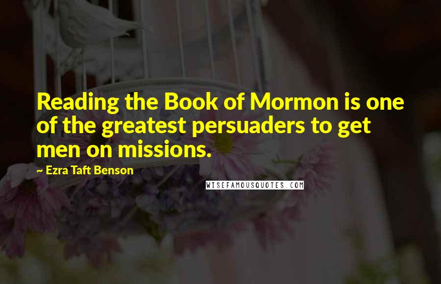 Ezra Taft Benson Quotes: Reading the Book of Mormon is one of the greatest persuaders to get men on missions.