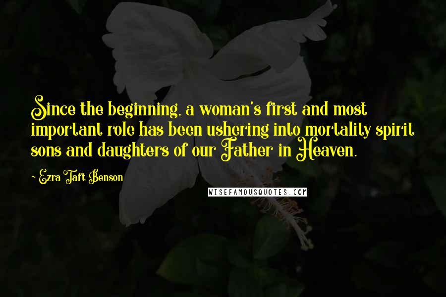 Ezra Taft Benson Quotes: Since the beginning, a woman's first and most important role has been ushering into mortality spirit sons and daughters of our Father in Heaven.