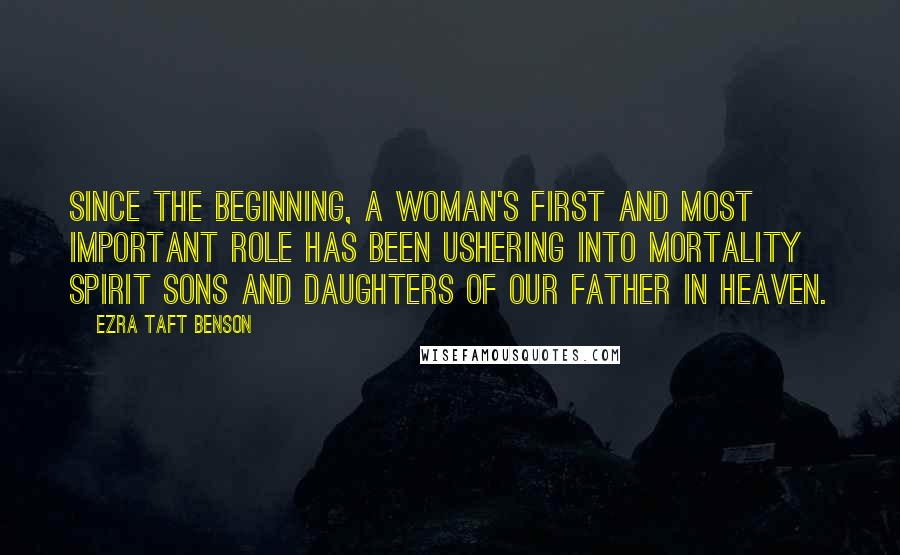 Ezra Taft Benson Quotes: Since the beginning, a woman's first and most important role has been ushering into mortality spirit sons and daughters of our Father in Heaven.