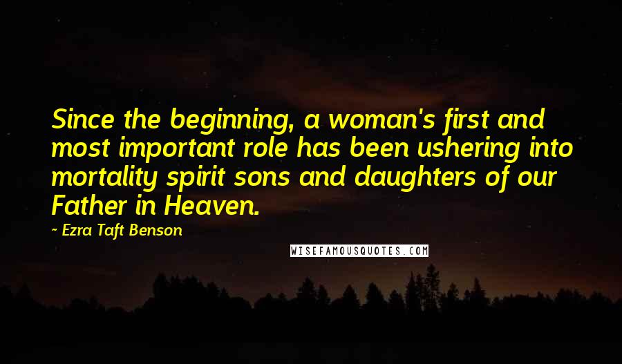 Ezra Taft Benson Quotes: Since the beginning, a woman's first and most important role has been ushering into mortality spirit sons and daughters of our Father in Heaven.
