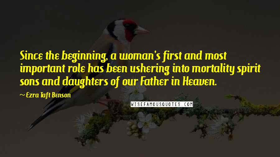 Ezra Taft Benson Quotes: Since the beginning, a woman's first and most important role has been ushering into mortality spirit sons and daughters of our Father in Heaven.