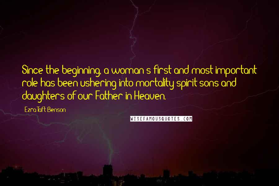 Ezra Taft Benson Quotes: Since the beginning, a woman's first and most important role has been ushering into mortality spirit sons and daughters of our Father in Heaven.