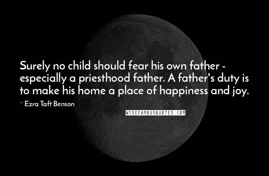 Ezra Taft Benson Quotes: Surely no child should fear his own father - especially a priesthood father. A father's duty is to make his home a place of happiness and joy.