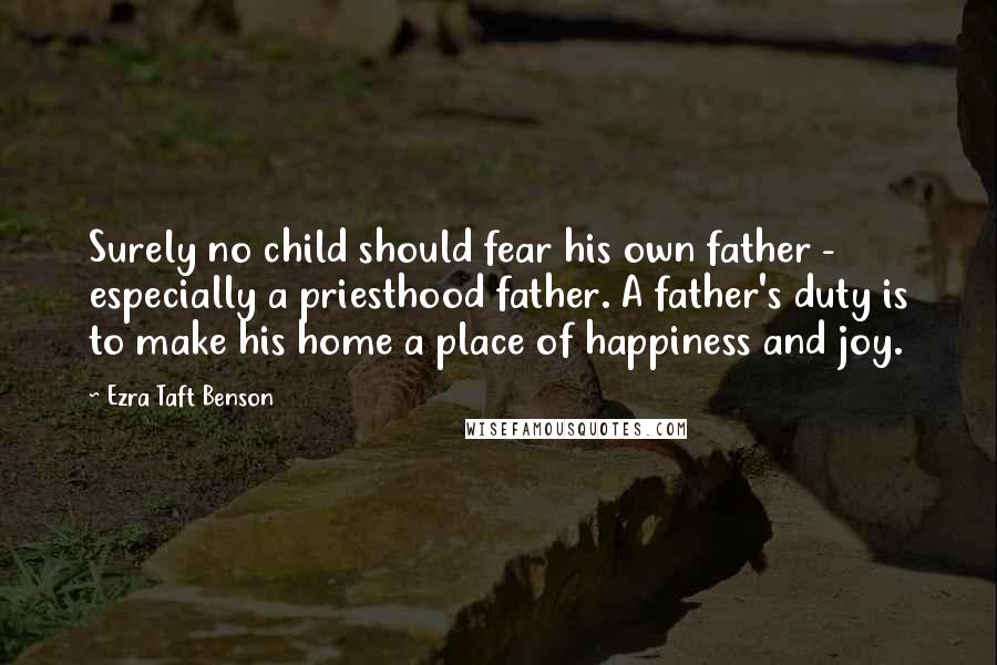 Ezra Taft Benson Quotes: Surely no child should fear his own father - especially a priesthood father. A father's duty is to make his home a place of happiness and joy.