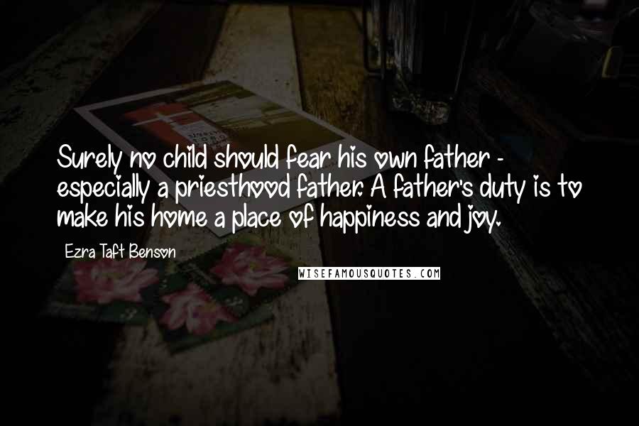 Ezra Taft Benson Quotes: Surely no child should fear his own father - especially a priesthood father. A father's duty is to make his home a place of happiness and joy.