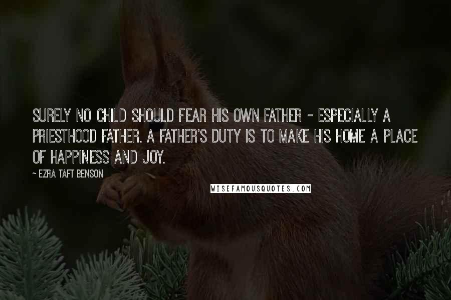 Ezra Taft Benson Quotes: Surely no child should fear his own father - especially a priesthood father. A father's duty is to make his home a place of happiness and joy.