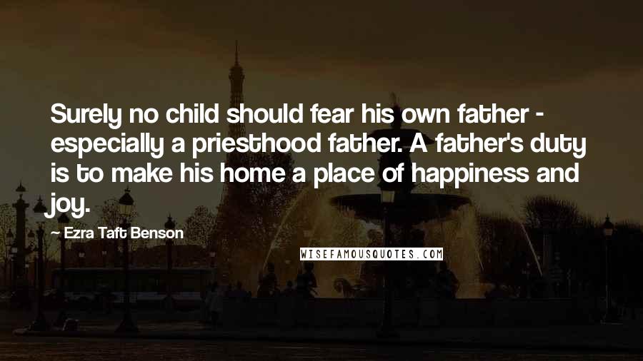 Ezra Taft Benson Quotes: Surely no child should fear his own father - especially a priesthood father. A father's duty is to make his home a place of happiness and joy.