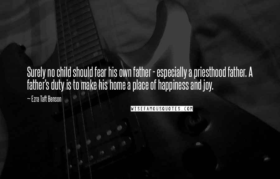 Ezra Taft Benson Quotes: Surely no child should fear his own father - especially a priesthood father. A father's duty is to make his home a place of happiness and joy.