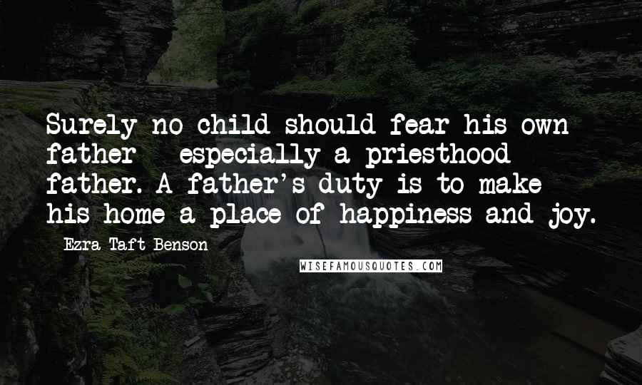 Ezra Taft Benson Quotes: Surely no child should fear his own father - especially a priesthood father. A father's duty is to make his home a place of happiness and joy.