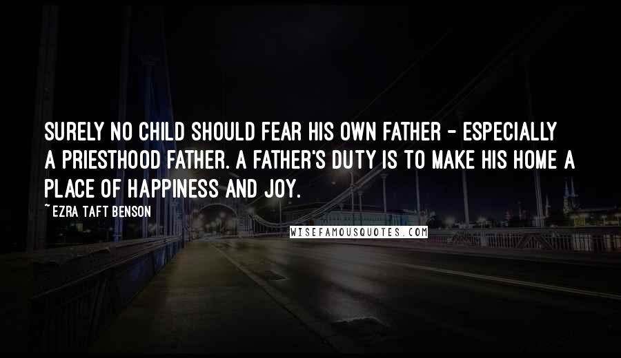 Ezra Taft Benson Quotes: Surely no child should fear his own father - especially a priesthood father. A father's duty is to make his home a place of happiness and joy.