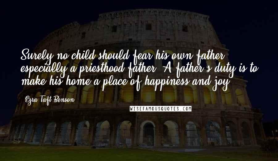 Ezra Taft Benson Quotes: Surely no child should fear his own father - especially a priesthood father. A father's duty is to make his home a place of happiness and joy.