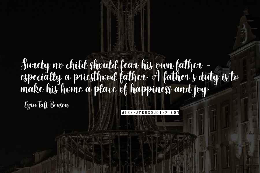 Ezra Taft Benson Quotes: Surely no child should fear his own father - especially a priesthood father. A father's duty is to make his home a place of happiness and joy.