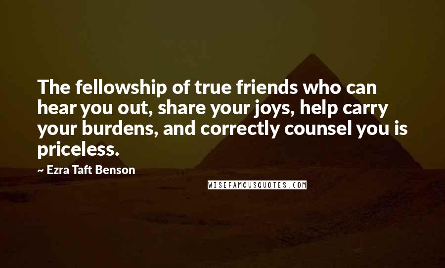 Ezra Taft Benson Quotes: The fellowship of true friends who can hear you out, share your joys, help carry your burdens, and correctly counsel you is priceless.