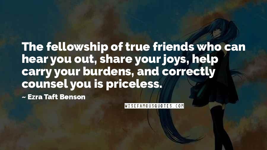 Ezra Taft Benson Quotes: The fellowship of true friends who can hear you out, share your joys, help carry your burdens, and correctly counsel you is priceless.