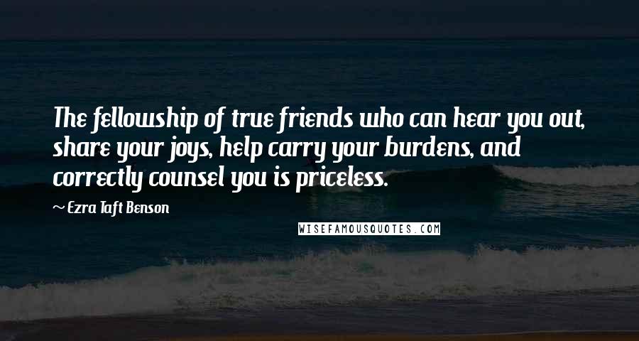 Ezra Taft Benson Quotes: The fellowship of true friends who can hear you out, share your joys, help carry your burdens, and correctly counsel you is priceless.