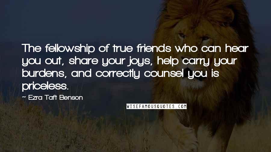 Ezra Taft Benson Quotes: The fellowship of true friends who can hear you out, share your joys, help carry your burdens, and correctly counsel you is priceless.