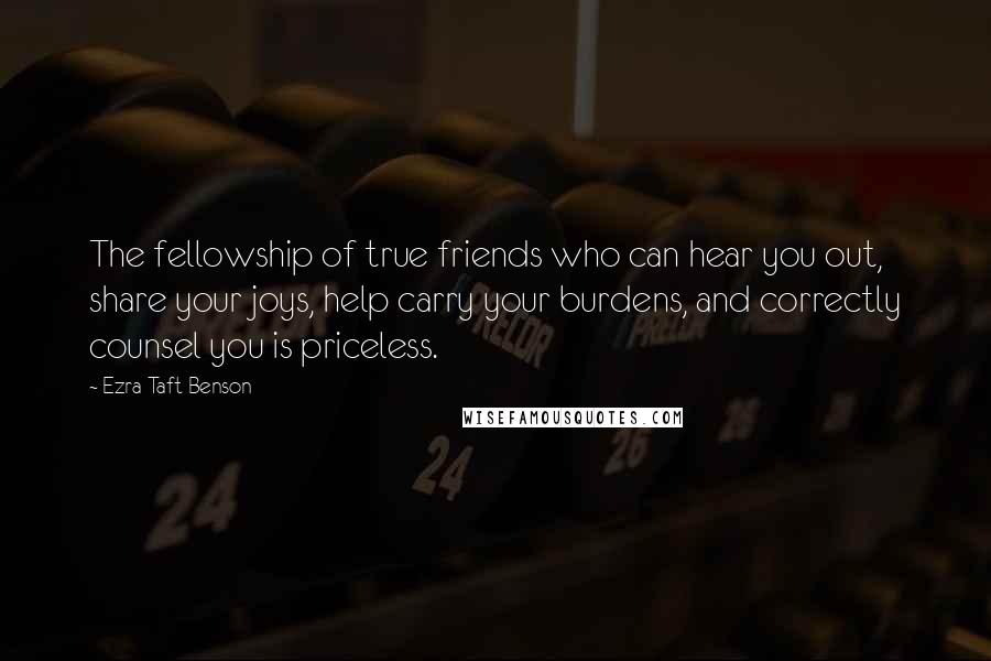 Ezra Taft Benson Quotes: The fellowship of true friends who can hear you out, share your joys, help carry your burdens, and correctly counsel you is priceless.