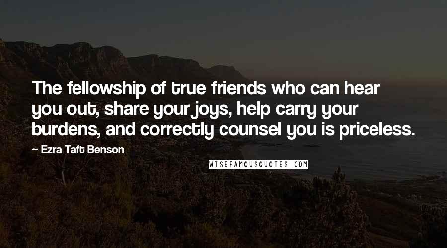 Ezra Taft Benson Quotes: The fellowship of true friends who can hear you out, share your joys, help carry your burdens, and correctly counsel you is priceless.