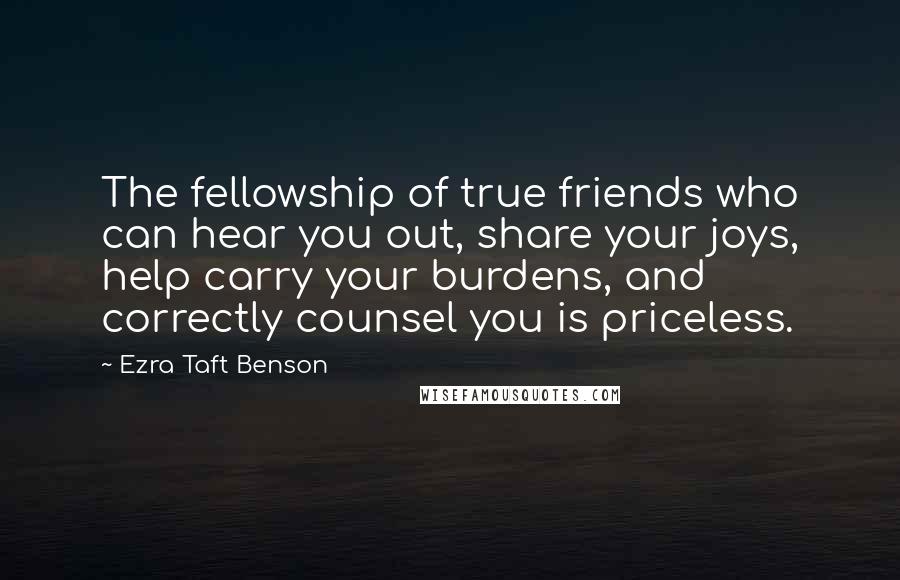 Ezra Taft Benson Quotes: The fellowship of true friends who can hear you out, share your joys, help carry your burdens, and correctly counsel you is priceless.