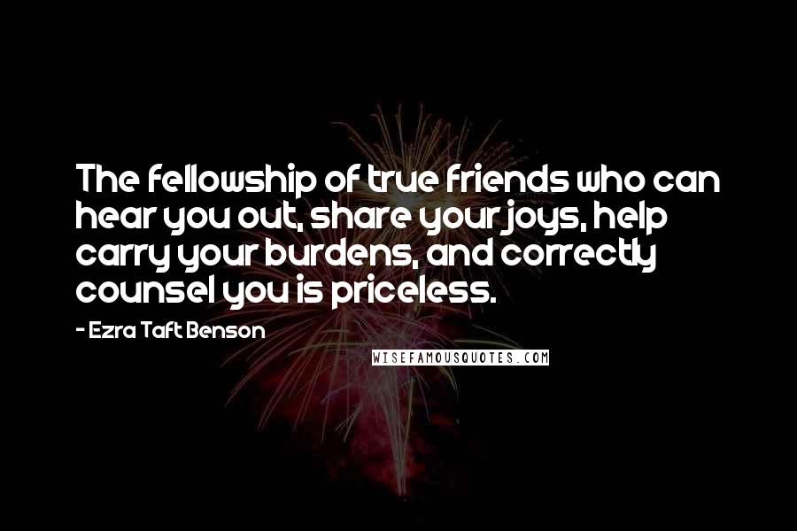 Ezra Taft Benson Quotes: The fellowship of true friends who can hear you out, share your joys, help carry your burdens, and correctly counsel you is priceless.