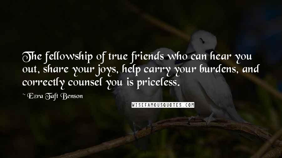 Ezra Taft Benson Quotes: The fellowship of true friends who can hear you out, share your joys, help carry your burdens, and correctly counsel you is priceless.