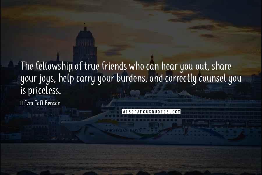 Ezra Taft Benson Quotes: The fellowship of true friends who can hear you out, share your joys, help carry your burdens, and correctly counsel you is priceless.