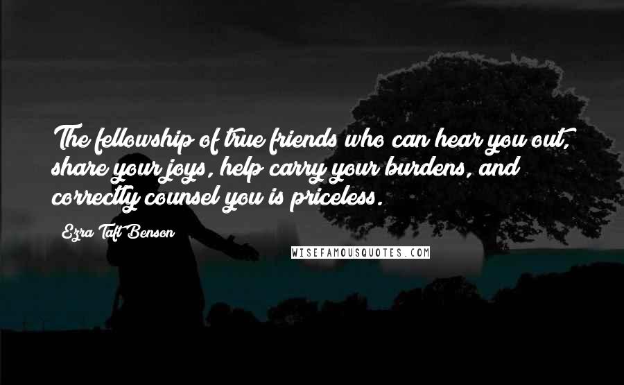 Ezra Taft Benson Quotes: The fellowship of true friends who can hear you out, share your joys, help carry your burdens, and correctly counsel you is priceless.