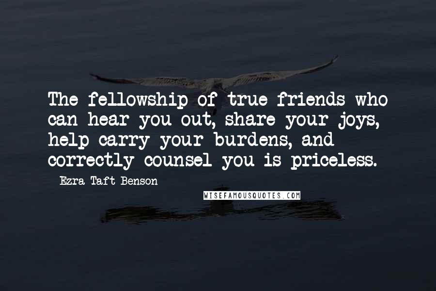 Ezra Taft Benson Quotes: The fellowship of true friends who can hear you out, share your joys, help carry your burdens, and correctly counsel you is priceless.