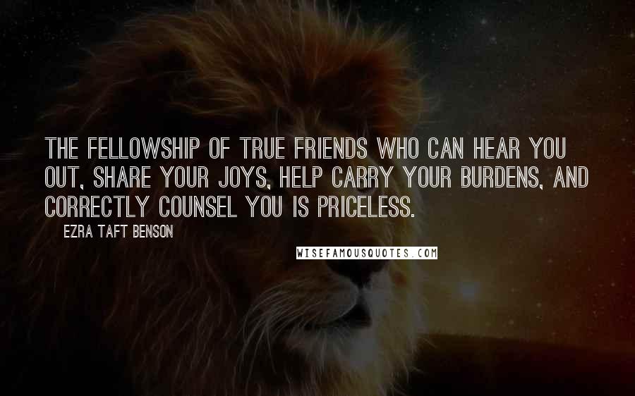 Ezra Taft Benson Quotes: The fellowship of true friends who can hear you out, share your joys, help carry your burdens, and correctly counsel you is priceless.