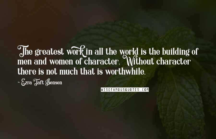 Ezra Taft Benson Quotes: The greatest work in all the world is the building of men and women of character. Without character there is not much that is worthwhile.