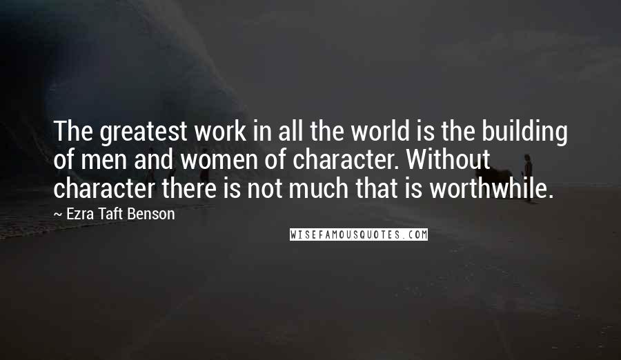 Ezra Taft Benson Quotes: The greatest work in all the world is the building of men and women of character. Without character there is not much that is worthwhile.