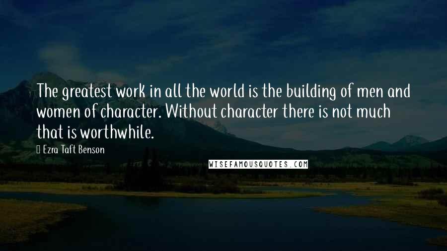 Ezra Taft Benson Quotes: The greatest work in all the world is the building of men and women of character. Without character there is not much that is worthwhile.