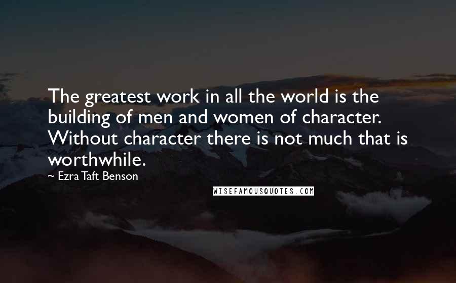 Ezra Taft Benson Quotes: The greatest work in all the world is the building of men and women of character. Without character there is not much that is worthwhile.