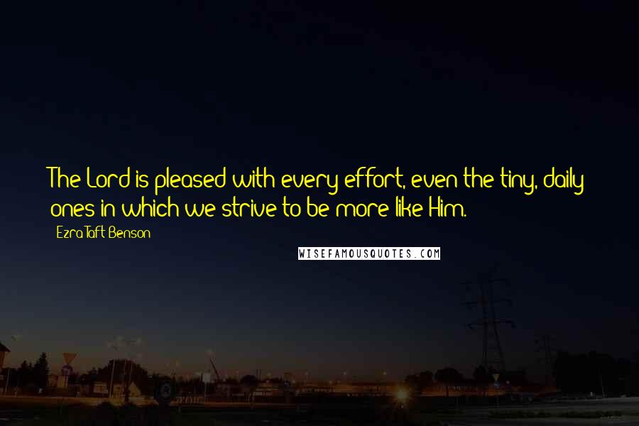 Ezra Taft Benson Quotes: The Lord is pleased with every effort, even the tiny, daily ones in which we strive to be more like Him.