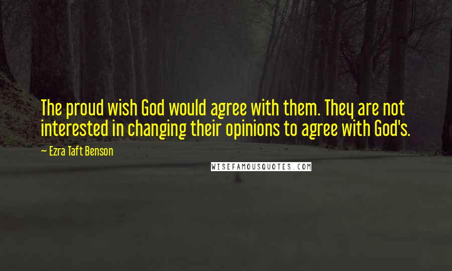 Ezra Taft Benson Quotes: The proud wish God would agree with them. They are not interested in changing their opinions to agree with God's.