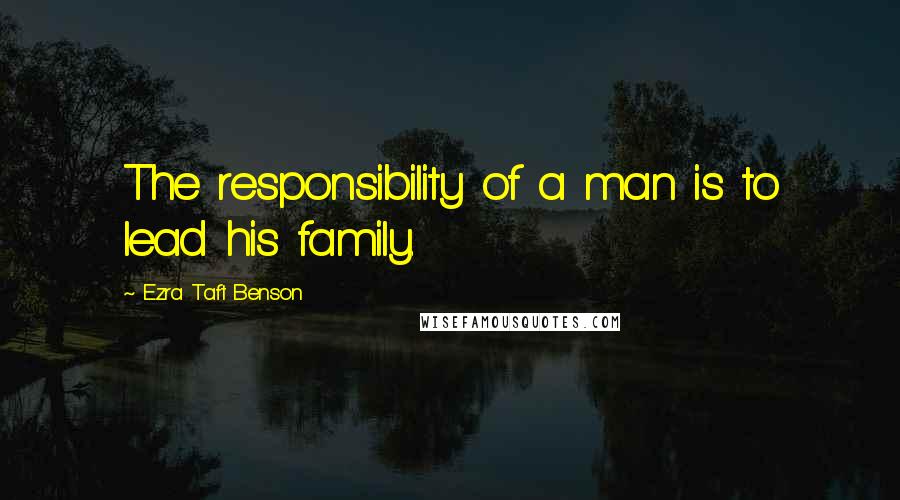 Ezra Taft Benson Quotes: The responsibility of a man is to lead his family.