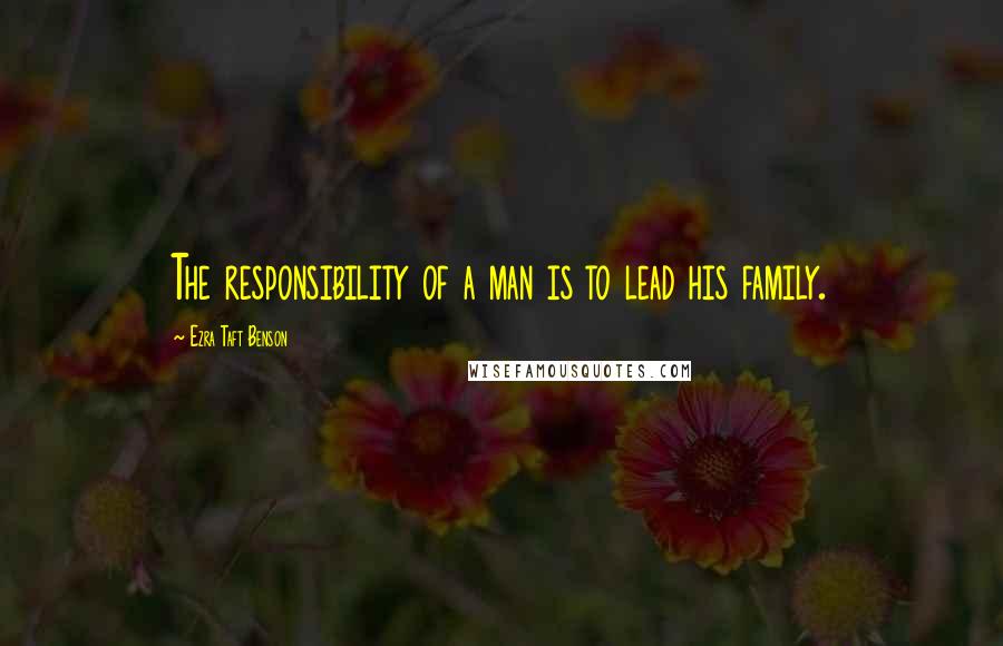 Ezra Taft Benson Quotes: The responsibility of a man is to lead his family.