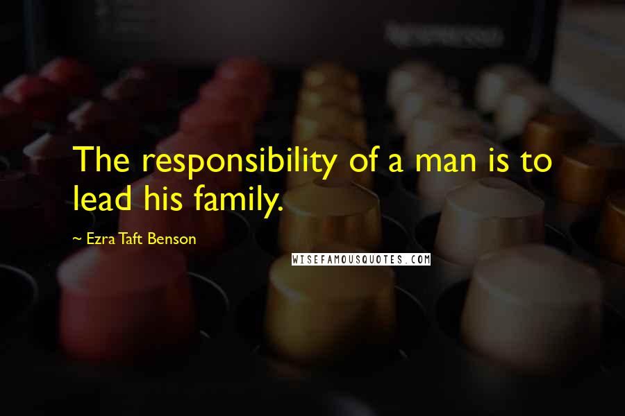 Ezra Taft Benson Quotes: The responsibility of a man is to lead his family.