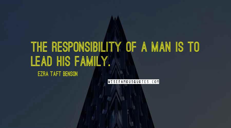 Ezra Taft Benson Quotes: The responsibility of a man is to lead his family.