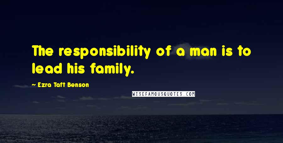 Ezra Taft Benson Quotes: The responsibility of a man is to lead his family.