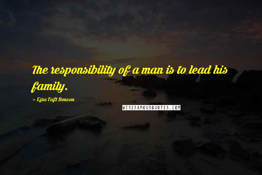 Ezra Taft Benson Quotes: The responsibility of a man is to lead his family.