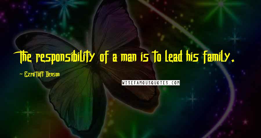 Ezra Taft Benson Quotes: The responsibility of a man is to lead his family.