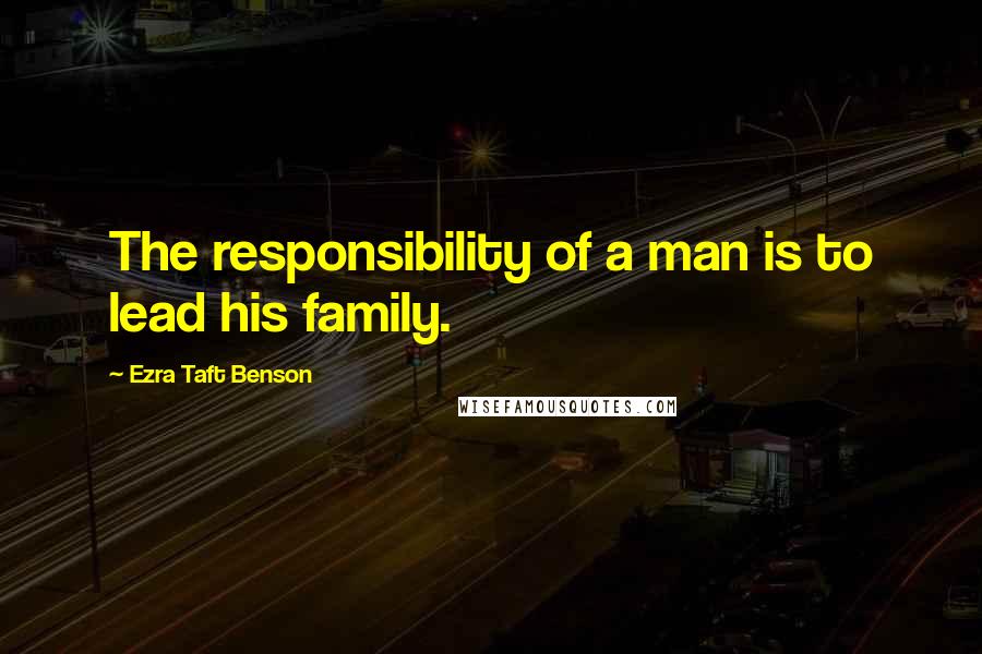 Ezra Taft Benson Quotes: The responsibility of a man is to lead his family.