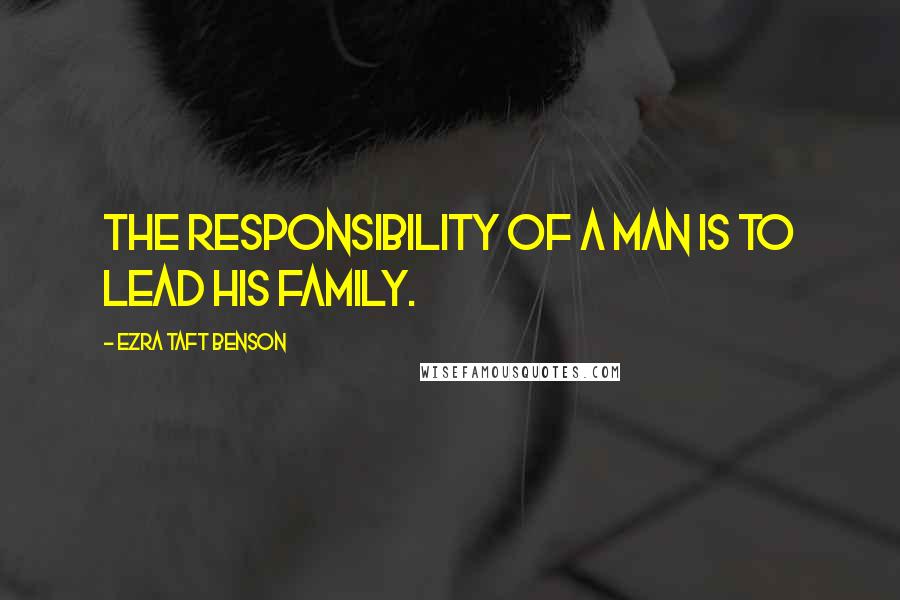 Ezra Taft Benson Quotes: The responsibility of a man is to lead his family.