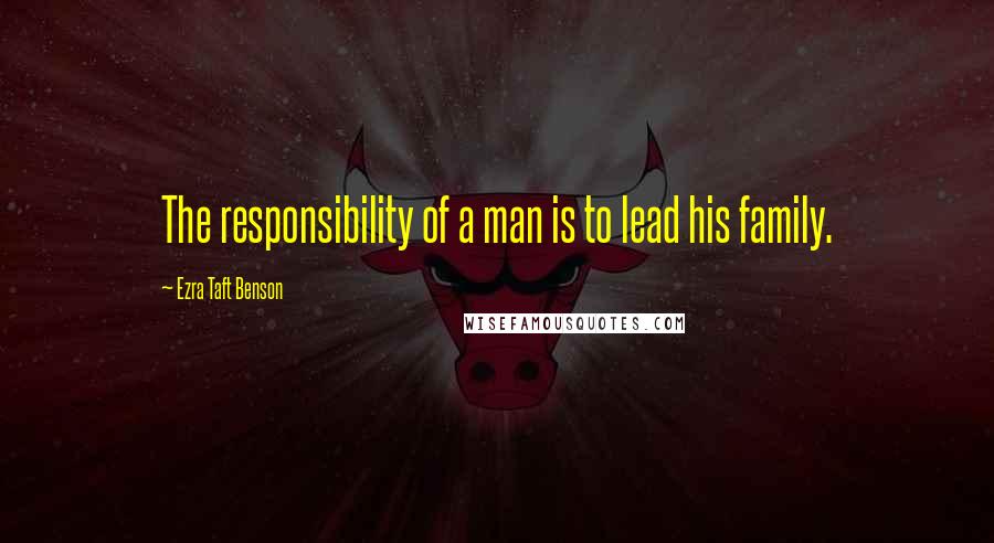 Ezra Taft Benson Quotes: The responsibility of a man is to lead his family.