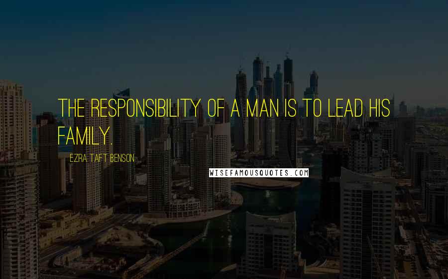 Ezra Taft Benson Quotes: The responsibility of a man is to lead his family.