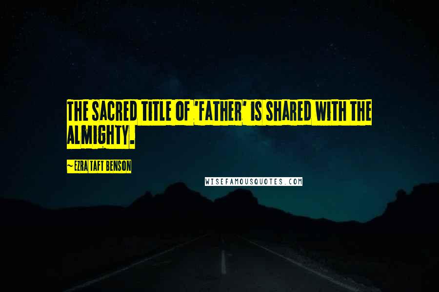 Ezra Taft Benson Quotes: The sacred title of 'father' is shared with the Almighty.